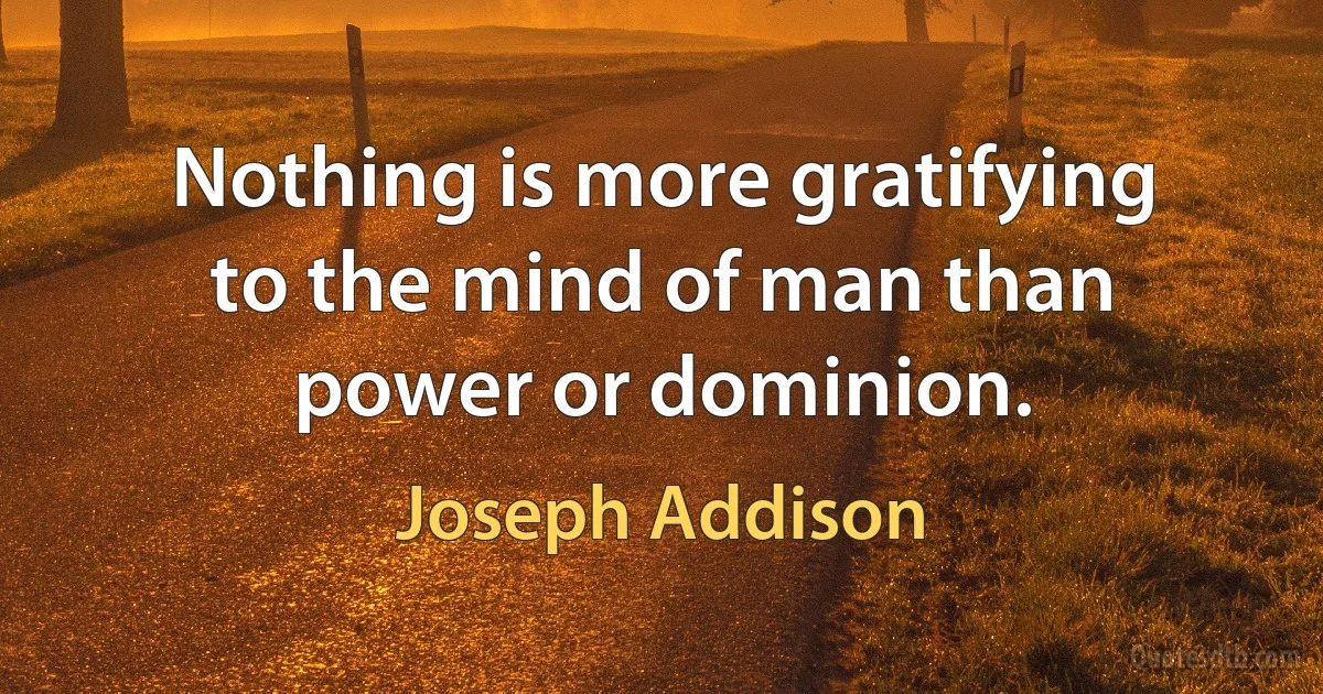 Nothing is more gratifying to the mind of man than power or dominion. (Joseph Addison)