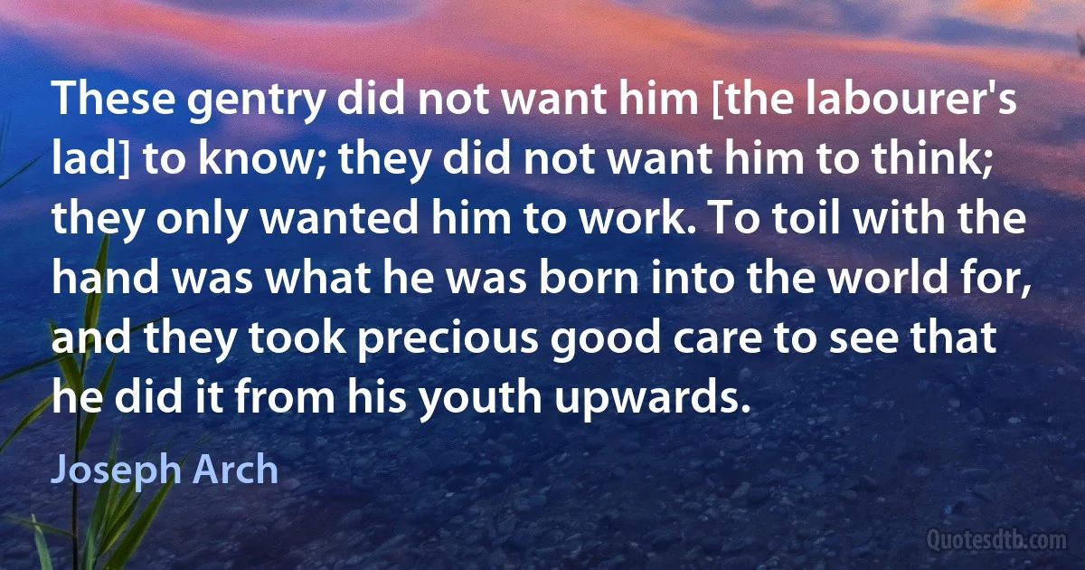 These gentry did not want him [the labourer's lad] to know; they did not want him to think; they only wanted him to work. To toil with the hand was what he was born into the world for, and they took precious good care to see that he did it from his youth upwards. (Joseph Arch)