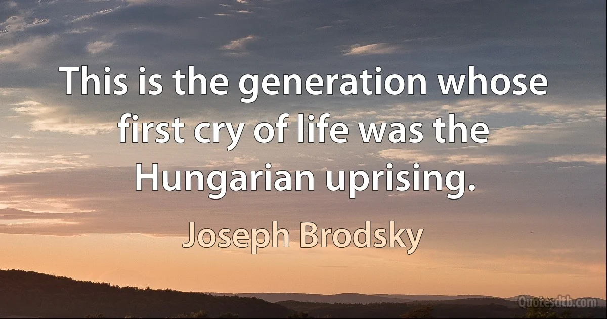 This is the generation whose first cry of life was the Hungarian uprising. (Joseph Brodsky)