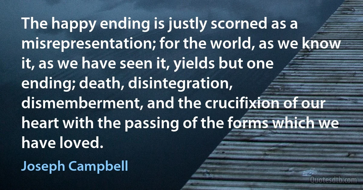 The happy ending is justly scorned as a misrepresentation; for the world, as we know it, as we have seen it, yields but one ending; death, disintegration, dismemberment, and the crucifixion of our heart with the passing of the forms which we have loved. (Joseph Campbell)