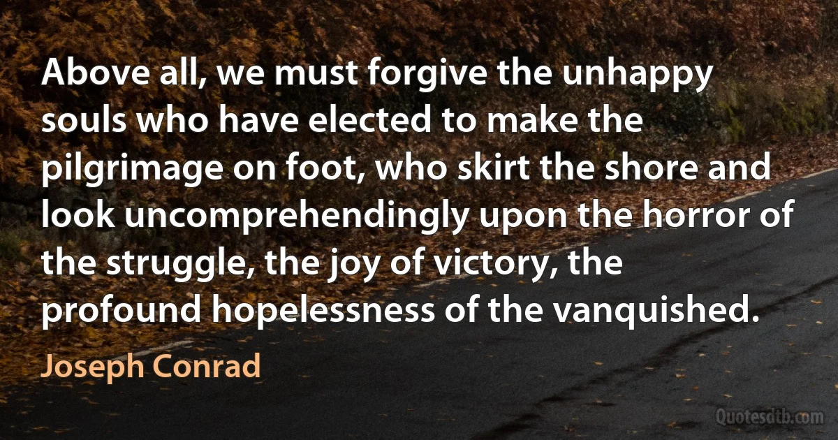 Above all, we must forgive the unhappy souls who have elected to make the pilgrimage on foot, who skirt the shore and look uncomprehendingly upon the horror of the struggle, the joy of victory, the profound hopelessness of the vanquished. (Joseph Conrad)