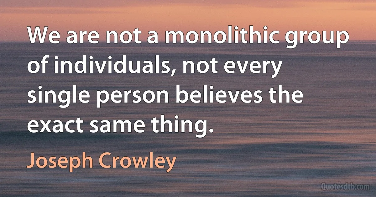 We are not a monolithic group of individuals, not every single person believes the exact same thing. (Joseph Crowley)