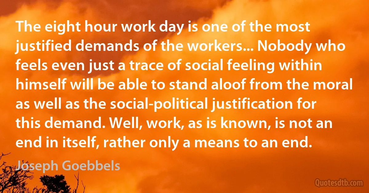 The eight hour work day is one of the most justified demands of the workers... Nobody who feels even just a trace of social feeling within himself will be able to stand aloof from the moral as well as the social-political justification for this demand. Well, work, as is known, is not an end in itself, rather only a means to an end. (Joseph Goebbels)