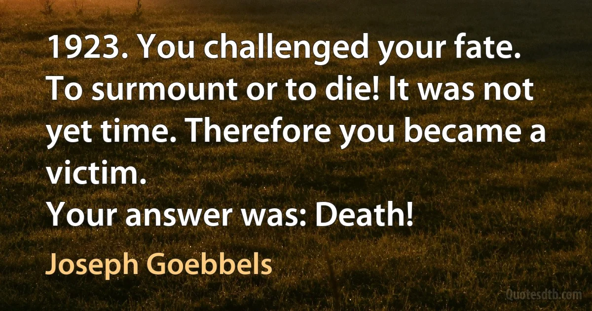 1923. You challenged your fate. To surmount or to die! It was not yet time. Therefore you became a victim.
Your answer was: Death! (Joseph Goebbels)