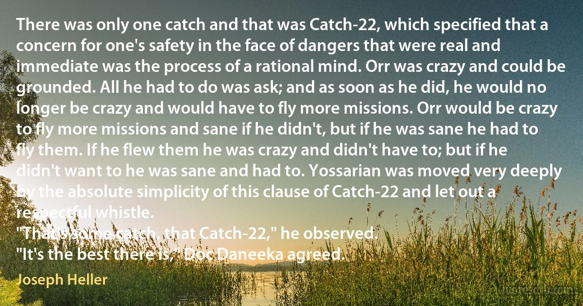 There was only one catch and that was Catch-22, which specified that a concern for one's safety in the face of dangers that were real and immediate was the process of a rational mind. Orr was crazy and could be grounded. All he had to do was ask; and as soon as he did, he would no longer be crazy and would have to fly more missions. Orr would be crazy to fly more missions and sane if he didn't, but if he was sane he had to fly them. If he flew them he was crazy and didn't have to; but if he didn't want to he was sane and had to. Yossarian was moved very deeply by the absolute simplicity of this clause of Catch-22 and let out a respectful whistle.
"That's some catch, that Catch-22," he observed.
"It's the best there is," Doc Daneeka agreed. (Joseph Heller)