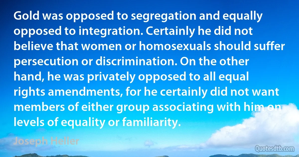 Gold was opposed to segregation and equally opposed to integration. Certainly he did not believe that women or homosexuals should suffer persecution or discrimination. On the other hand, he was privately opposed to all equal rights amendments, for he certainly did not want members of either group associating with him on levels of equality or familiarity. (Joseph Heller)