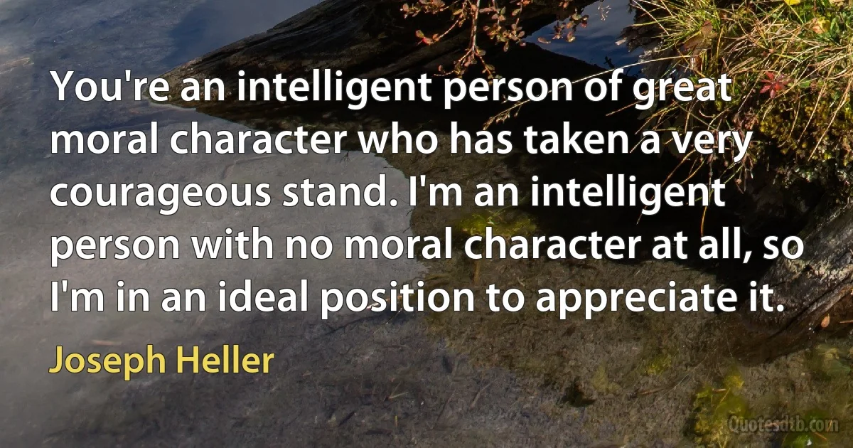 You're an intelligent person of great moral character who has taken a very courageous stand. I'm an intelligent person with no moral character at all, so I'm in an ideal position to appreciate it. (Joseph Heller)