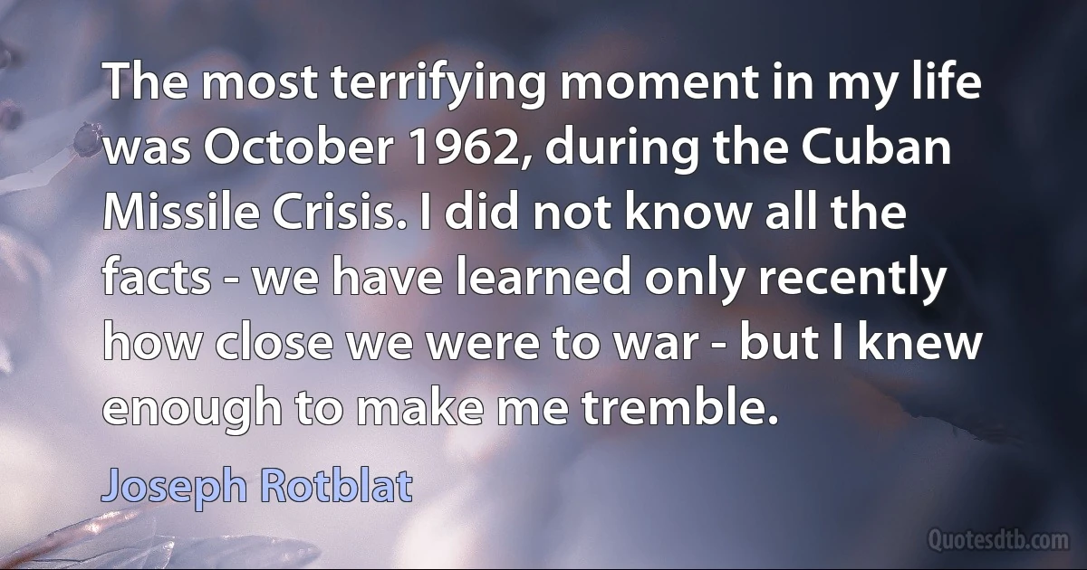 The most terrifying moment in my life was October 1962, during the Cuban Missile Crisis. I did not know all the facts - we have learned only recently how close we were to war - but I knew enough to make me tremble. (Joseph Rotblat)