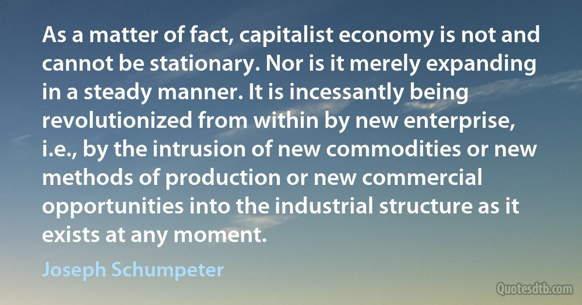 As a matter of fact, capitalist economy is not and cannot be stationary. Nor is it merely expanding in a steady manner. It is incessantly being revolutionized from within by new enterprise, i.e., by the intrusion of new commodities or new methods of production or new commercial opportunities into the industrial structure as it exists at any moment. (Joseph Schumpeter)