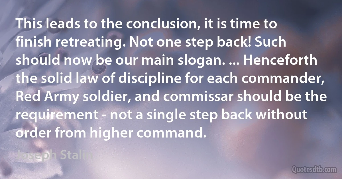 This leads to the conclusion, it is time to finish retreating. Not one step back! Such should now be our main slogan. ... Henceforth the solid law of discipline for each commander, Red Army soldier, and commissar should be the requirement - not a single step back without order from higher command. (Joseph Stalin)