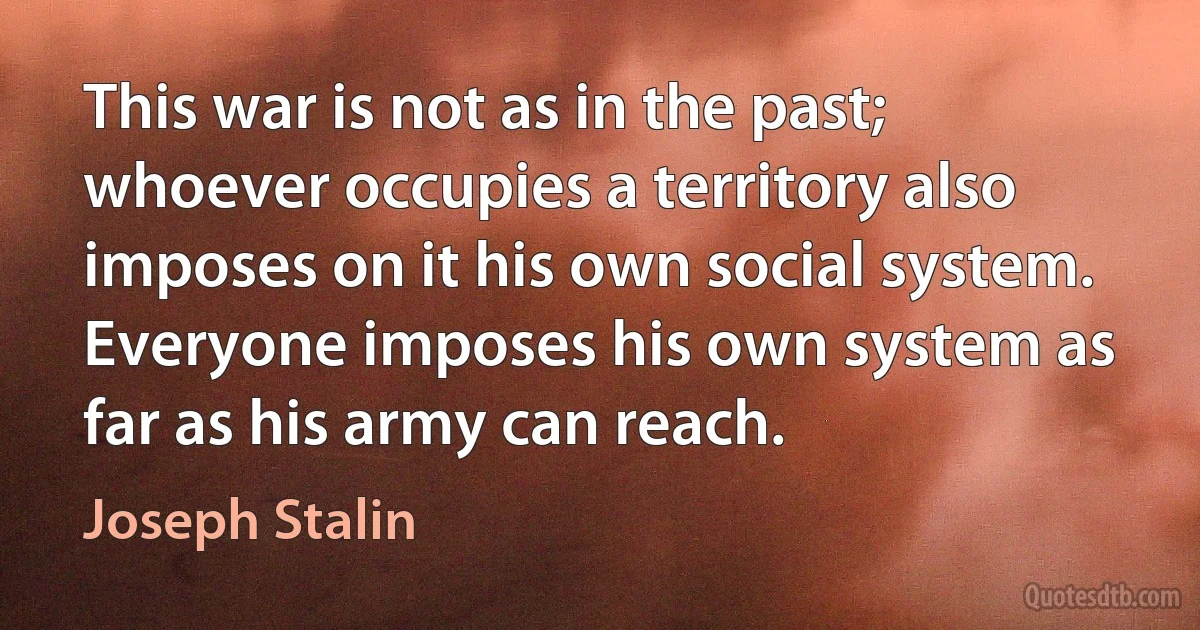 This war is not as in the past; whoever occupies a territory also imposes on it his own social system. Everyone imposes his own system as far as his army can reach. (Joseph Stalin)