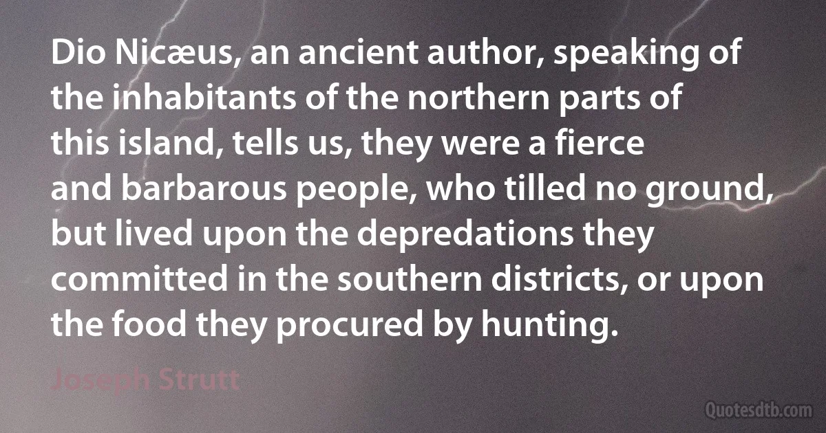 Dio Nicæus, an ancient author, speaking of the inhabitants of the northern parts of this island, tells us, they were a fierce and barbarous people, who tilled no ground, but lived upon the depredations they committed in the southern districts, or upon the food they procured by hunting. (Joseph Strutt)