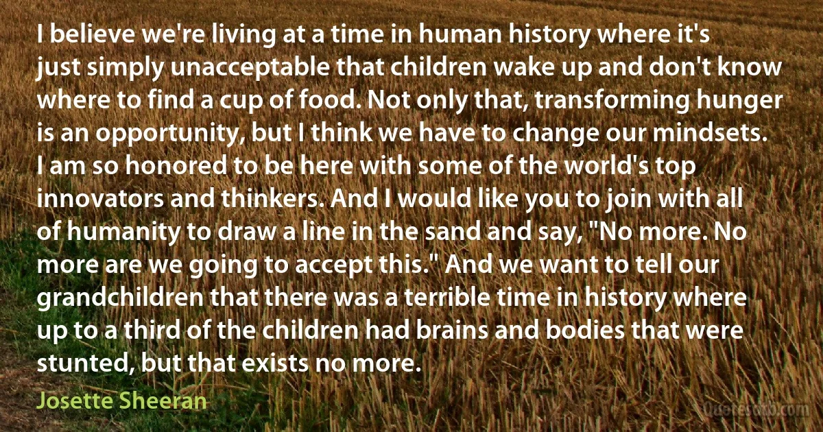 I believe we're living at a time in human history where it's just simply unacceptable that children wake up and don't know where to find a cup of food. Not only that, transforming hunger is an opportunity, but I think we have to change our mindsets. I am so honored to be here with some of the world's top innovators and thinkers. And I would like you to join with all of humanity to draw a line in the sand and say, "No more. No more are we going to accept this." And we want to tell our grandchildren that there was a terrible time in history where up to a third of the children had brains and bodies that were stunted, but that exists no more. (Josette Sheeran)