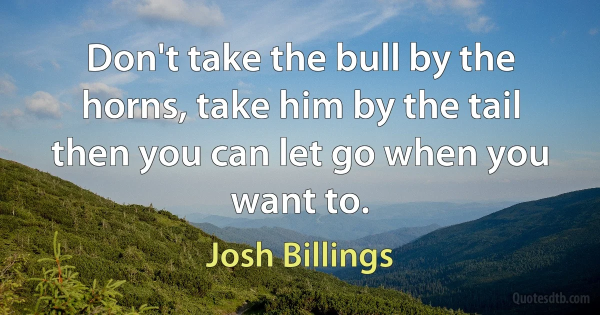 Don't take the bull by the horns, take him by the tail then you can let go when you want to. (Josh Billings)