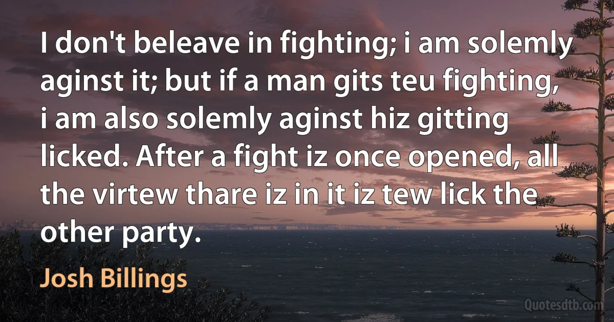 I don't beleave in fighting; i am solemly aginst it; but if a man gits teu fighting, i am also solemly aginst hiz gitting licked. After a fight iz once opened, all the virtew thare iz in it iz tew lick the other party. (Josh Billings)