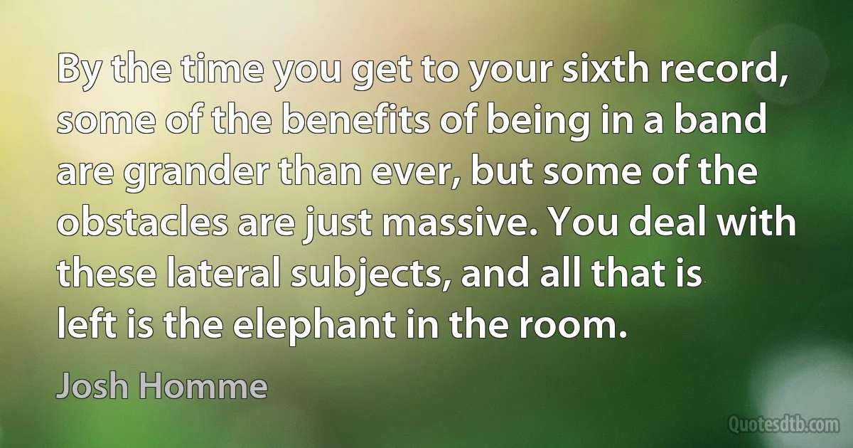 By the time you get to your sixth record, some of the benefits of being in a band are grander than ever, but some of the obstacles are just massive. You deal with these lateral subjects, and all that is left is the elephant in the room. (Josh Homme)