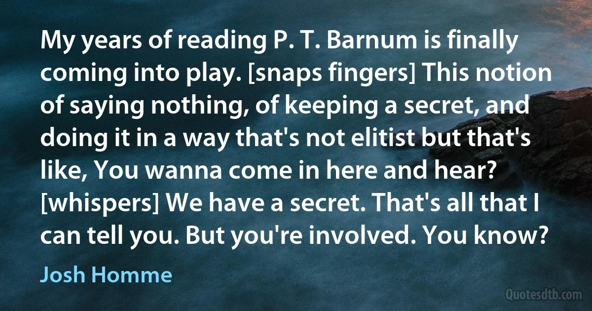 My years of reading P. T. Barnum is finally coming into play. [snaps fingers] This notion of saying nothing, of keeping a secret, and doing it in a way that's not elitist but that's like, You wanna come in here and hear? [whispers] We have a secret. That's all that I can tell you. But you're involved. You know? (Josh Homme)