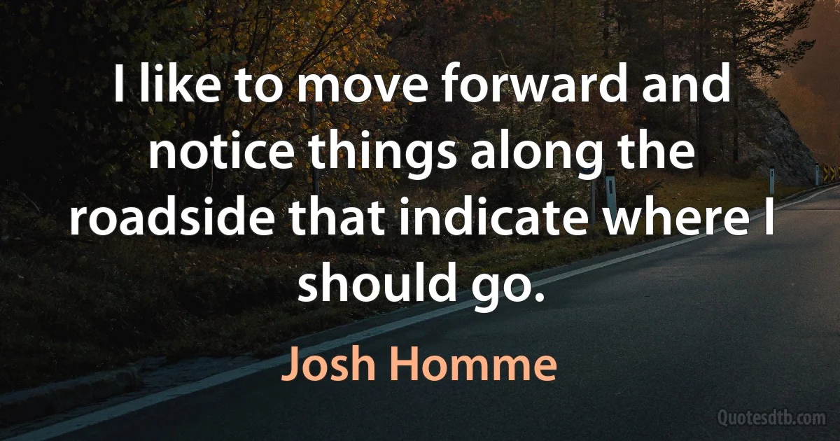 I like to move forward and notice things along the roadside that indicate where I should go. (Josh Homme)