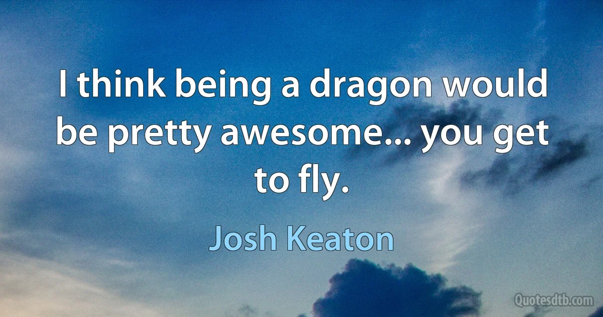 I think being a dragon would be pretty awesome... you get to fly. (Josh Keaton)