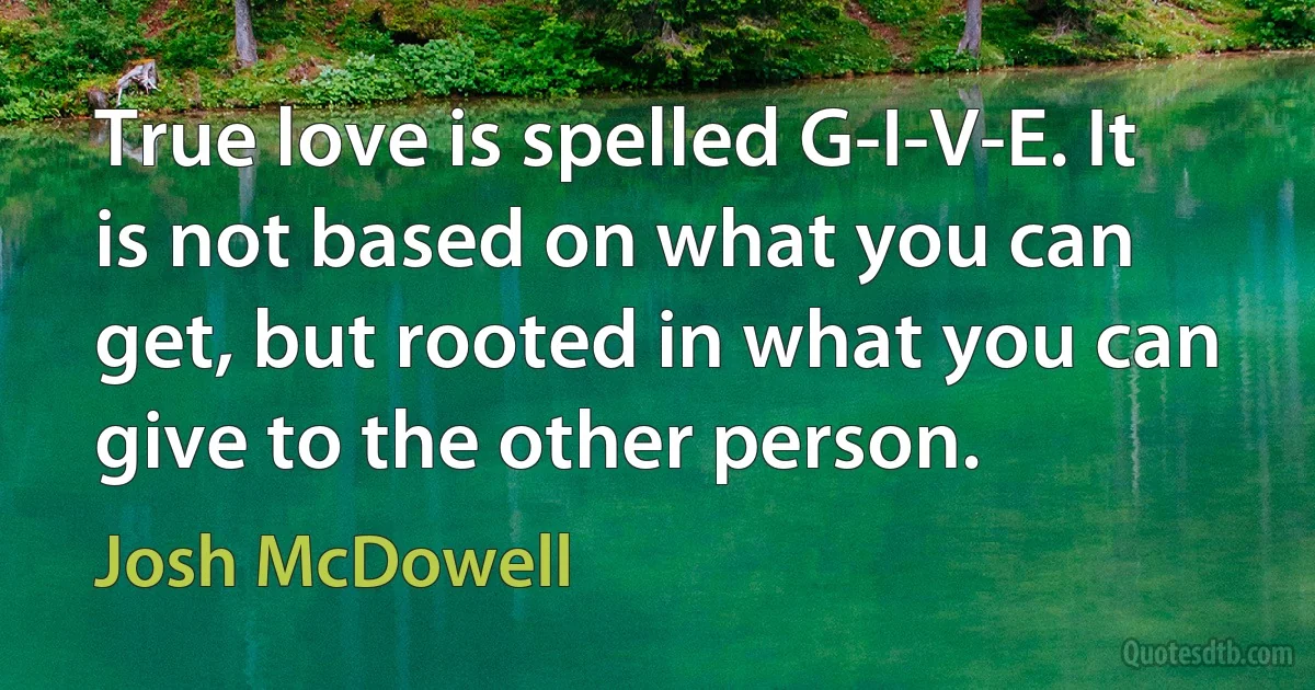 True love is spelled G-I-V-E. It is not based on what you can get, but rooted in what you can give to the other person. (Josh McDowell)