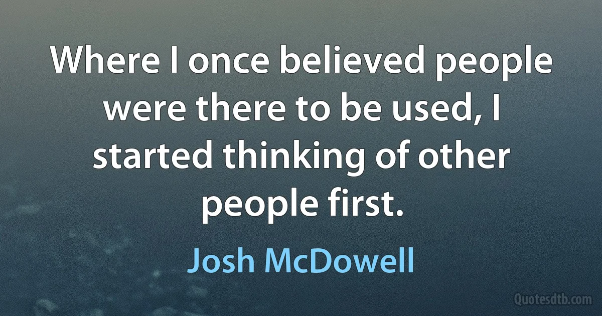 Where I once believed people were there to be used, I started thinking of other people first. (Josh McDowell)