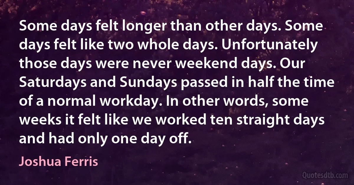 Some days felt longer than other days. Some days felt like two whole days. Unfortunately those days were never weekend days. Our Saturdays and Sundays passed in half the time of a normal workday. In other words, some weeks it felt like we worked ten straight days and had only one day off. (Joshua Ferris)