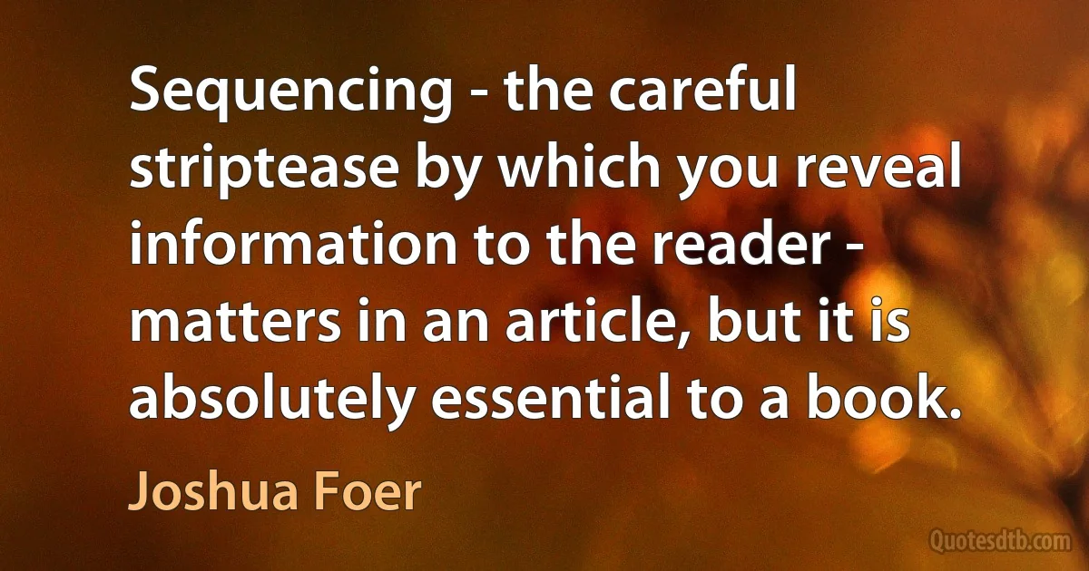 Sequencing - the careful striptease by which you reveal information to the reader - matters in an article, but it is absolutely essential to a book. (Joshua Foer)