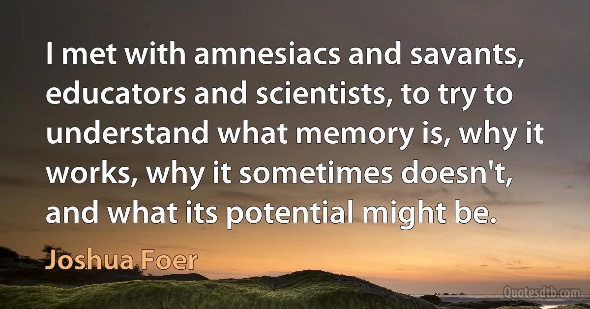 I met with amnesiacs and savants, educators and scientists, to try to understand what memory is, why it works, why it sometimes doesn't, and what its potential might be. (Joshua Foer)