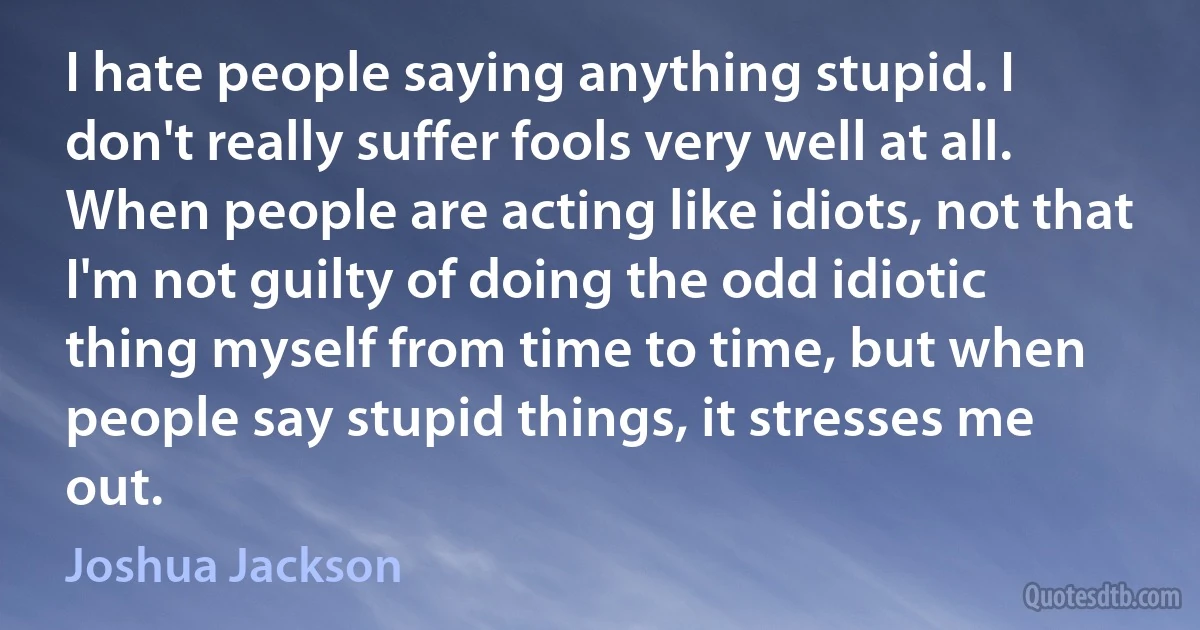 I hate people saying anything stupid. I don't really suffer fools very well at all. When people are acting like idiots, not that I'm not guilty of doing the odd idiotic thing myself from time to time, but when people say stupid things, it stresses me out. (Joshua Jackson)