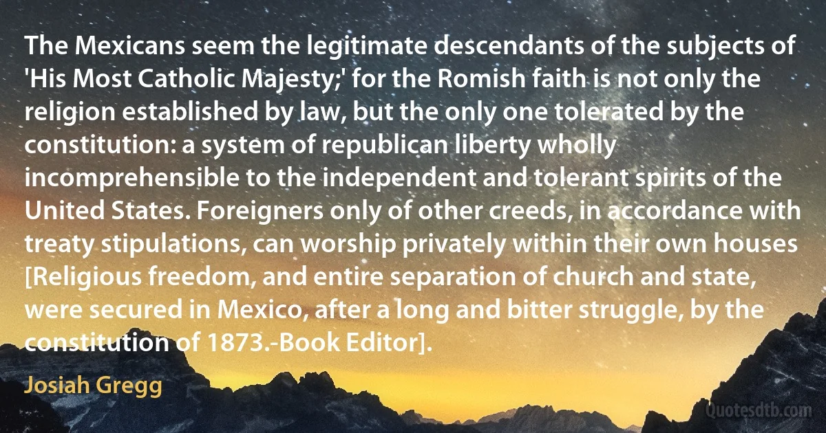 The Mexicans seem the legitimate descendants of the subjects of 'His Most Catholic Majesty;' for the Romish faith is not only the religion established by law, but the only one tolerated by the constitution: a system of republican liberty wholly incomprehensible to the independent and tolerant spirits of the United States. Foreigners only of other creeds, in accordance with treaty stipulations, can worship privately within their own houses [Religious freedom, and entire separation of church and state, were secured in Mexico, after a long and bitter struggle, by the constitution of 1873.-Book Editor]. (Josiah Gregg)