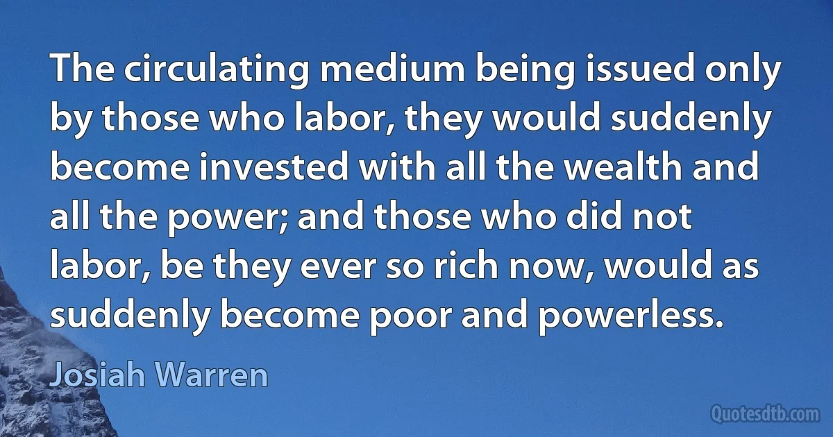 The circulating medium being issued only by those who labor, they would suddenly become invested with all the wealth and all the power; and those who did not labor, be they ever so rich now, would as suddenly become poor and powerless. (Josiah Warren)