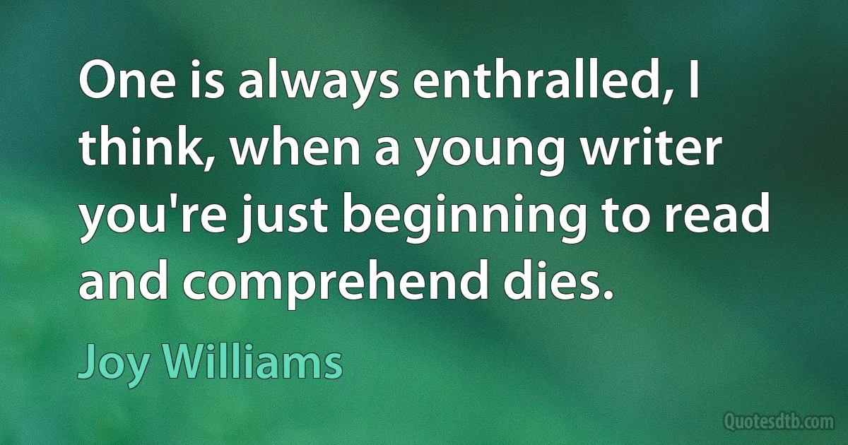 One is always enthralled, I think, when a young writer you're just beginning to read and comprehend dies. (Joy Williams)