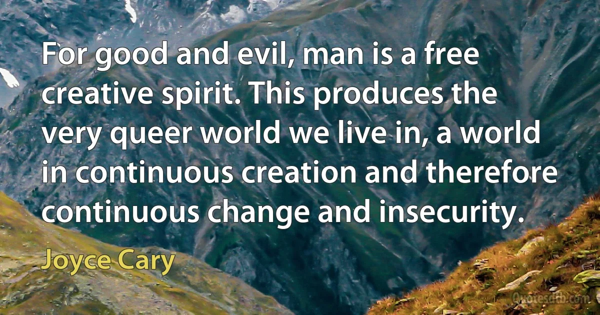 For good and evil, man is a free creative spirit. This produces the very queer world we live in, a world in continuous creation and therefore continuous change and insecurity. (Joyce Cary)