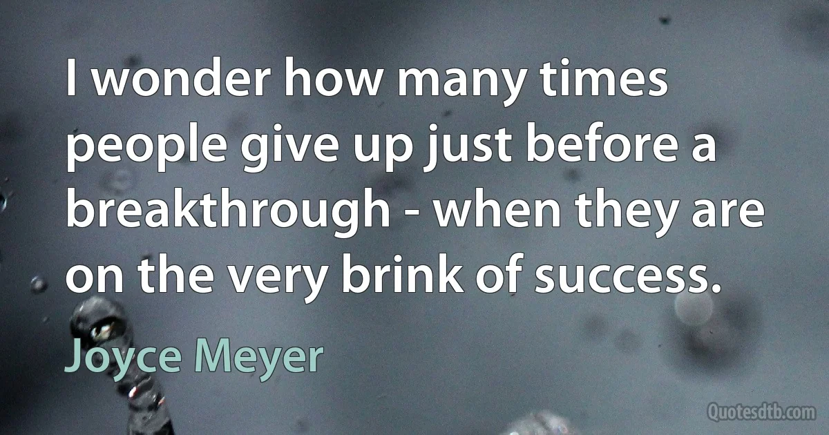 I wonder how many times people give up just before a breakthrough - when they are on the very brink of success. (Joyce Meyer)