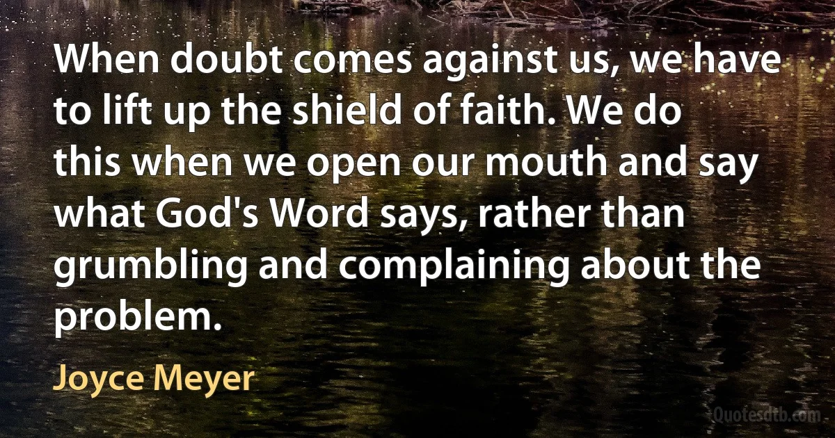 When doubt comes against us, we have to lift up the shield of faith. We do this when we open our mouth and say what God's Word says, rather than grumbling and complaining about the problem. (Joyce Meyer)