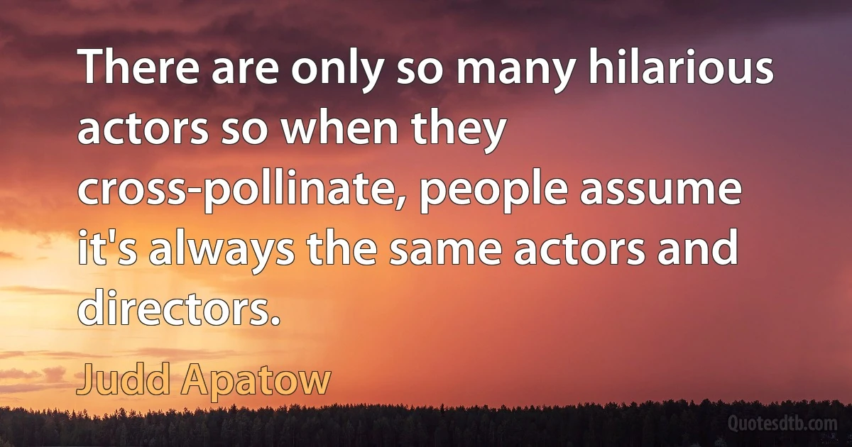 There are only so many hilarious actors so when they cross-pollinate, people assume it's always the same actors and directors. (Judd Apatow)