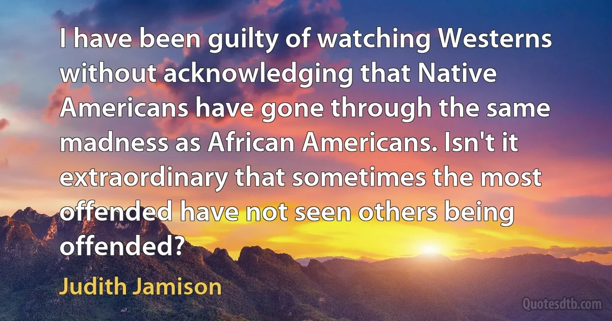 I have been guilty of watching Westerns without acknowledging that Native Americans have gone through the same madness as African Americans. Isn't it extraordinary that sometimes the most offended have not seen others being offended? (Judith Jamison)