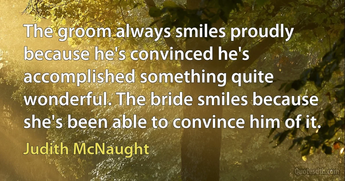 The groom always smiles proudly because he's convinced he's accomplished something quite wonderful. The bride smiles because she's been able to convince him of it. (Judith McNaught)