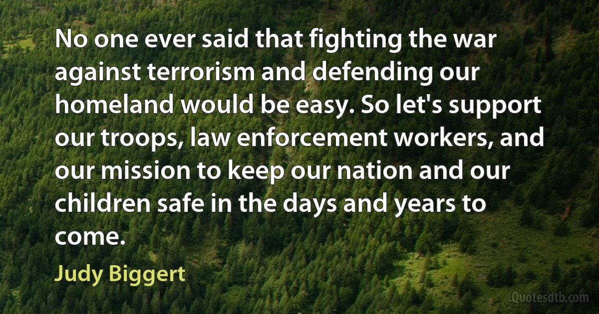 No one ever said that fighting the war against terrorism and defending our homeland would be easy. So let's support our troops, law enforcement workers, and our mission to keep our nation and our children safe in the days and years to come. (Judy Biggert)