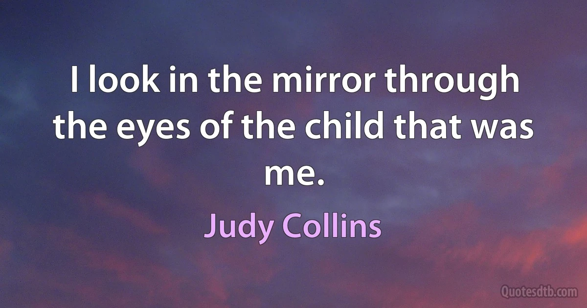 I look in the mirror through the eyes of the child that was me. (Judy Collins)