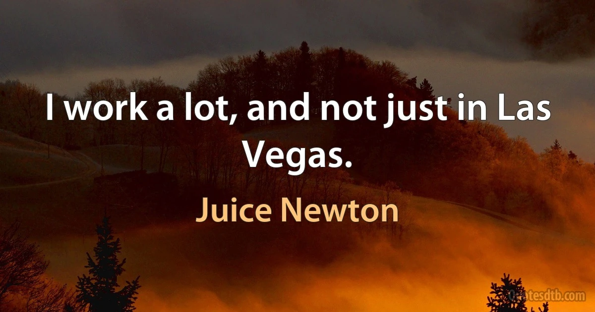 I work a lot, and not just in Las Vegas. (Juice Newton)