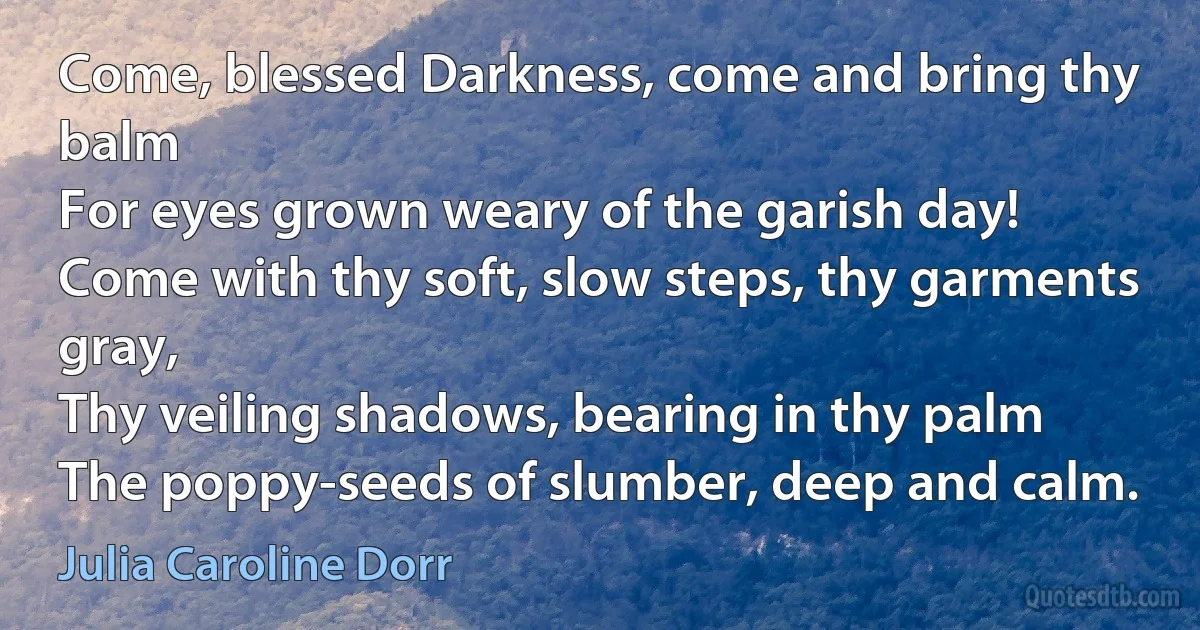 Come, blessed Darkness, come and bring thy balm
For eyes grown weary of the garish day!
Come with thy soft, slow steps, thy garments gray,
Thy veiling shadows, bearing in thy palm
The poppy-seeds of slumber, deep and calm. (Julia Caroline Dorr)