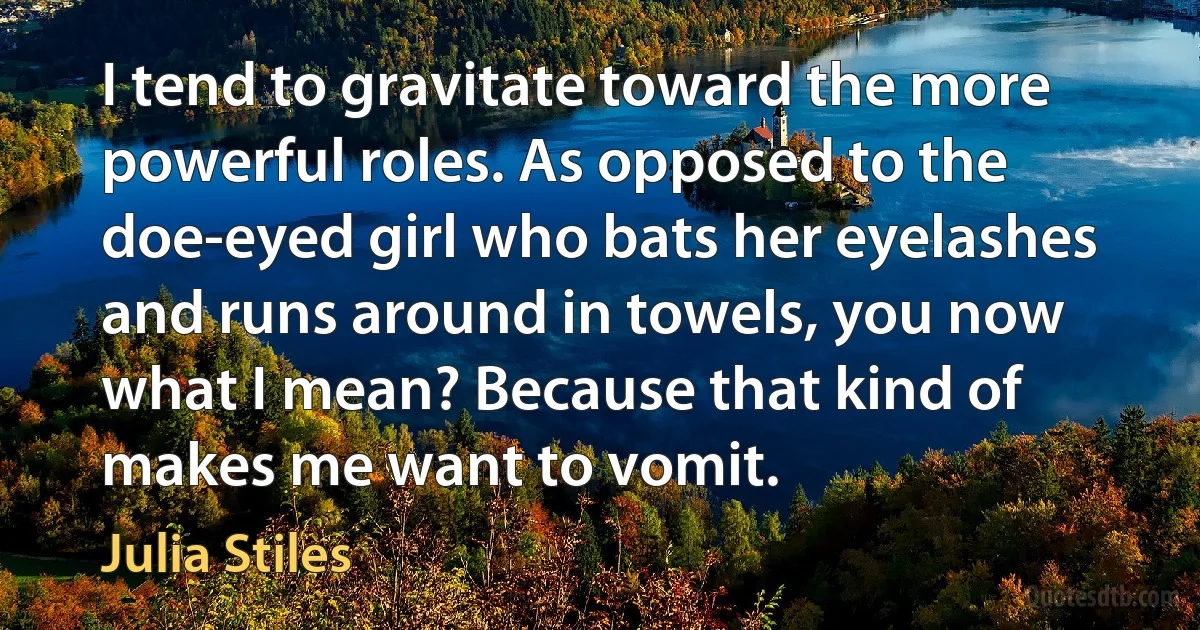 I tend to gravitate toward the more powerful roles. As opposed to the doe-eyed girl who bats her eyelashes and runs around in towels, you now what I mean? Because that kind of makes me want to vomit. (Julia Stiles)