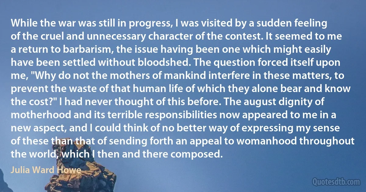 While the war was still in progress, I was visited by a sudden feeling of the cruel and unnecessary character of the contest. It seemed to me a return to barbarism, the issue having been one which might easily have been settled without bloodshed. The question forced itself upon me, "Why do not the mothers of mankind interfere in these matters, to prevent the waste of that human life of which they alone bear and know the cost?" I had never thought of this before. The august dignity of motherhood and its terrible responsibilities now appeared to me in a new aspect, and I could think of no better way of expressing my sense of these than that of sending forth an appeal to womanhood throughout the world, which I then and there composed. (Julia Ward Howe)