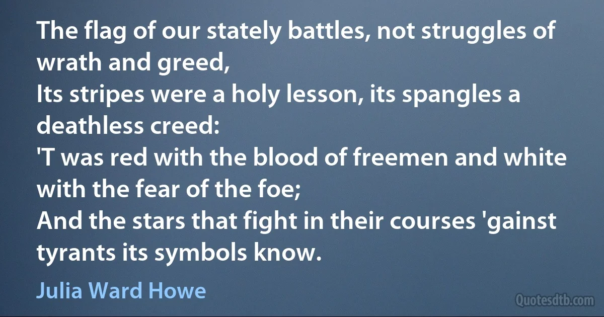 The flag of our stately battles, not struggles of wrath and greed,
Its stripes were a holy lesson, its spangles a deathless creed:
'T was red with the blood of freemen and white with the fear of the foe;
And the stars that fight in their courses 'gainst tyrants its symbols know. (Julia Ward Howe)