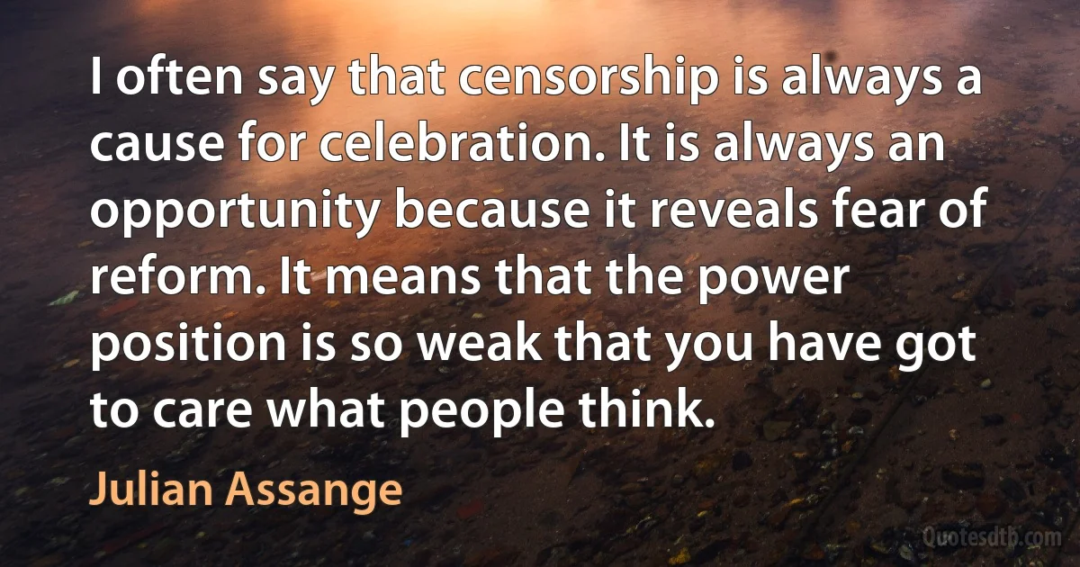 I often say that censorship is always a cause for celebration. It is always an opportunity because it reveals fear of reform. It means that the power position is so weak that you have got to care what people think. (Julian Assange)