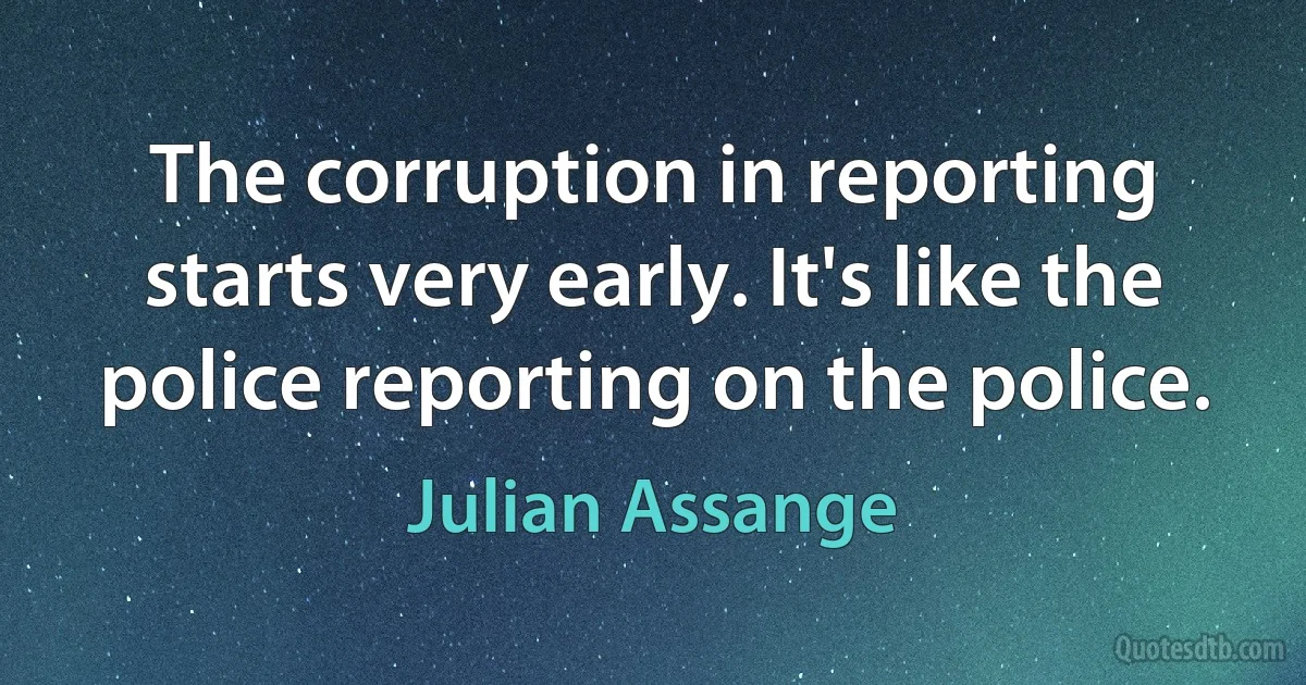 The corruption in reporting starts very early. It's like the police reporting on the police. (Julian Assange)