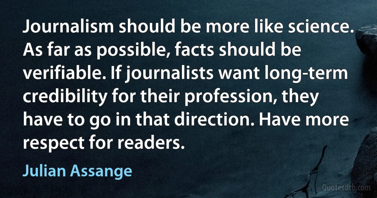 Journalism should be more like science. As far as possible, facts should be verifiable. If journalists want long-term credibility for their profession, they have to go in that direction. Have more respect for readers. (Julian Assange)