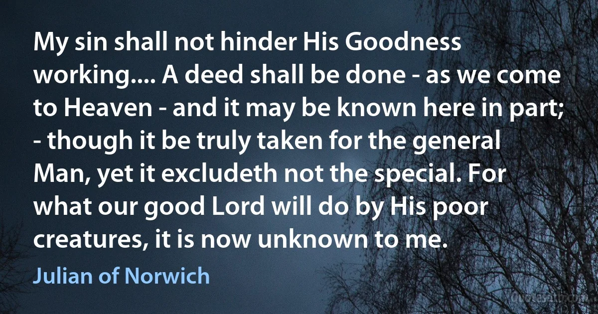 My sin shall not hinder His Goodness working.... A deed shall be done - as we come to Heaven - and it may be known here in part; - though it be truly taken for the general Man, yet it excludeth not the special. For what our good Lord will do by His poor creatures, it is now unknown to me. (Julian of Norwich)