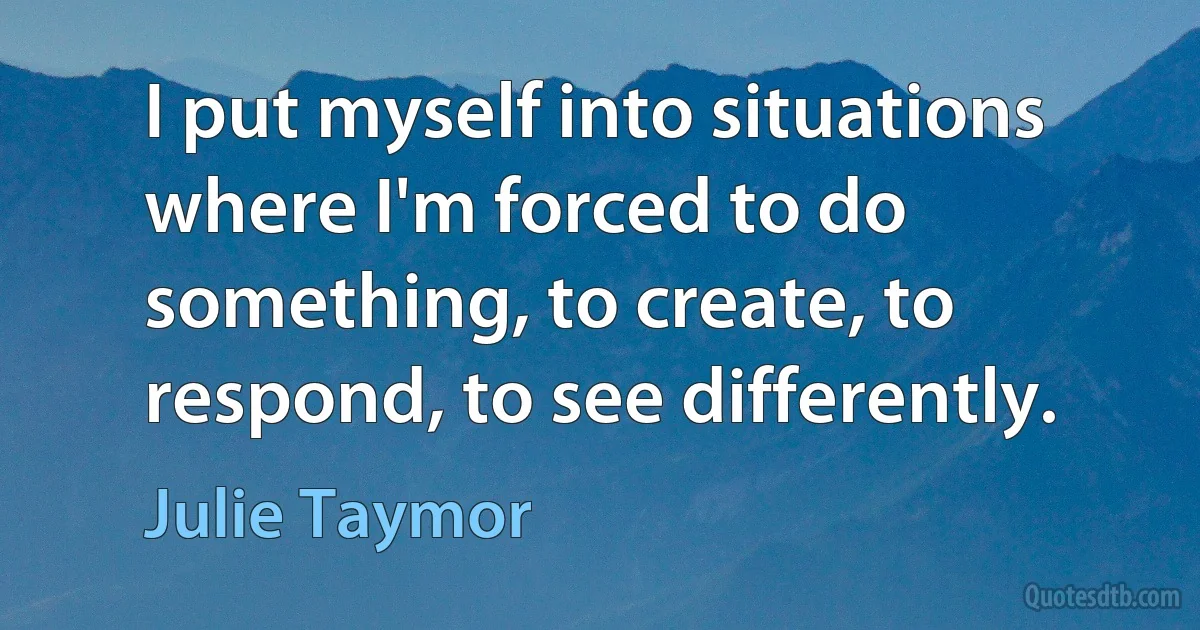 I put myself into situations where I'm forced to do something, to create, to respond, to see differently. (Julie Taymor)